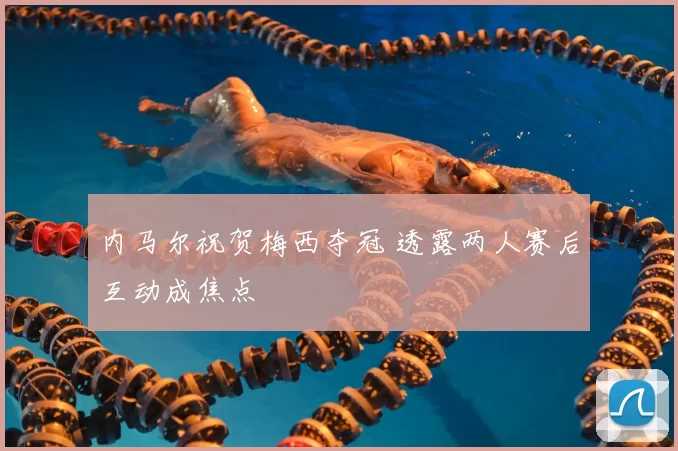 内马尔祝贺梅西夺冠 透露两人赛后互动成焦点