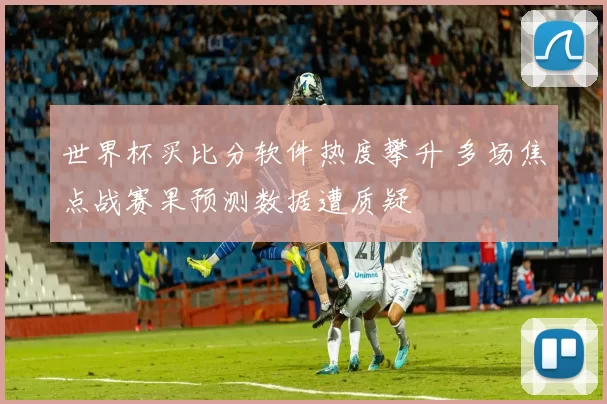 世界杯买比分软件热度攀升 多场焦点战赛果预测数据遭质疑