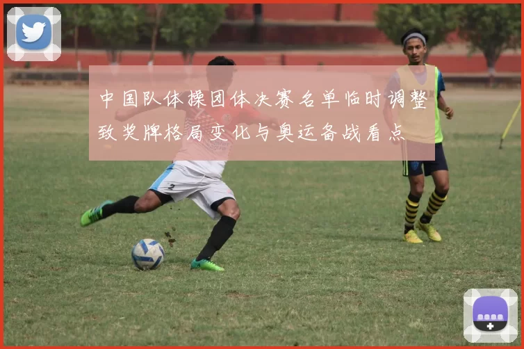 中国队体操团体决赛名单临时调整致奖牌格局变化与奥运备战看点