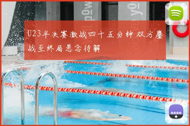 U23半决赛激战四十五分钟 双方鏖战至终局悬念待解