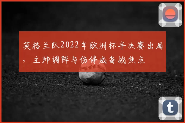 英格兰队2022年欧洲杯半决赛出局，主帅调阵与伤停成备战焦点