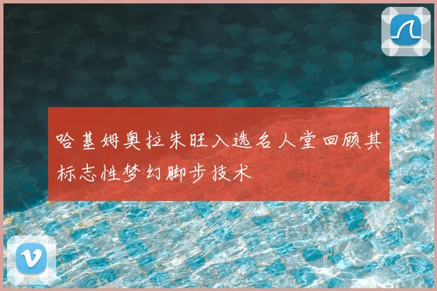 哈基姆奥拉朱旺入选名人堂回顾其标志性梦幻脚步技术