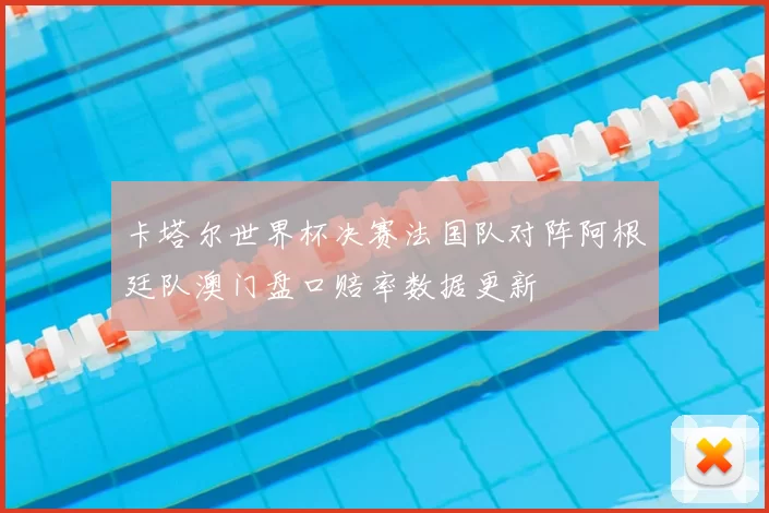 卡塔尔世界杯决赛法国队对阵阿根廷队澳门盘口赔率数据更新