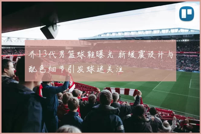 乔13代男篮球鞋曝光 新缓震设计与配色细节引发球迷关注