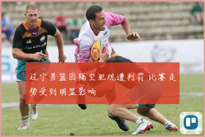 辽宁男篮因隔空犯规遭判罚 比赛走势受到明显影响