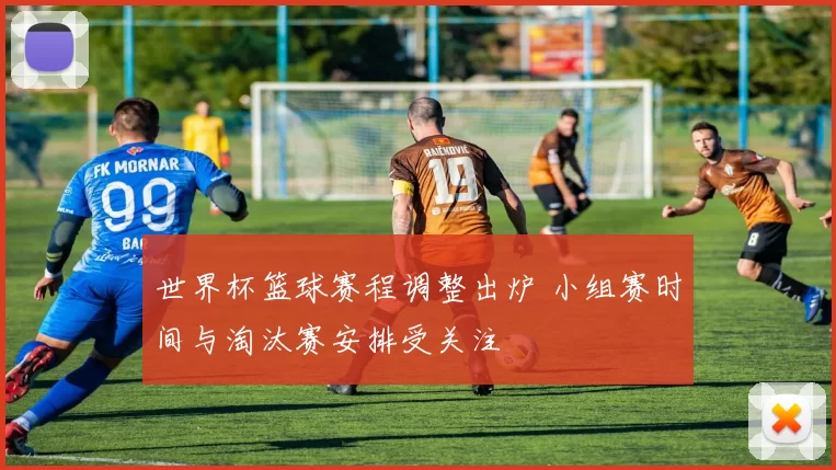 世界杯篮球赛程调整出炉 小组赛时间与淘汰赛安排受关注