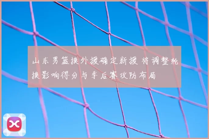 山东男篮换外援确定新援 将调整轮换影响得分与季后赛攻防布局