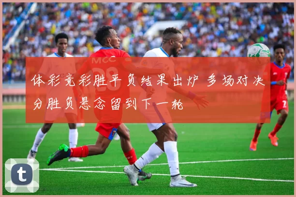 体彩竞彩胜平负结果出炉 多场对决分胜负悬念留到下一轮