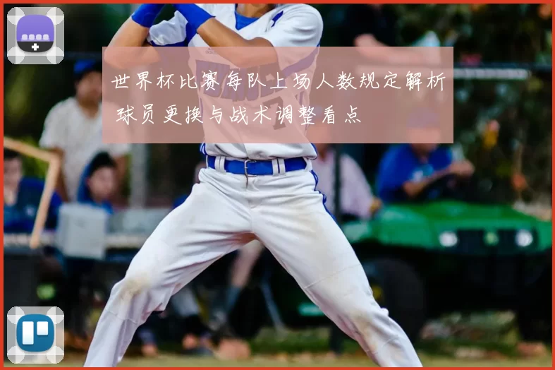 世界杯比赛每队上场人数规定解析 球员更换与战术调整看点