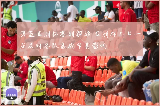 男篮亚洲杯赛制解读 亚洲杯几年一届及对各队备战节奏影响