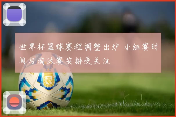 世界杯篮球赛程调整出炉 小组赛时间与淘汰赛安排受关注