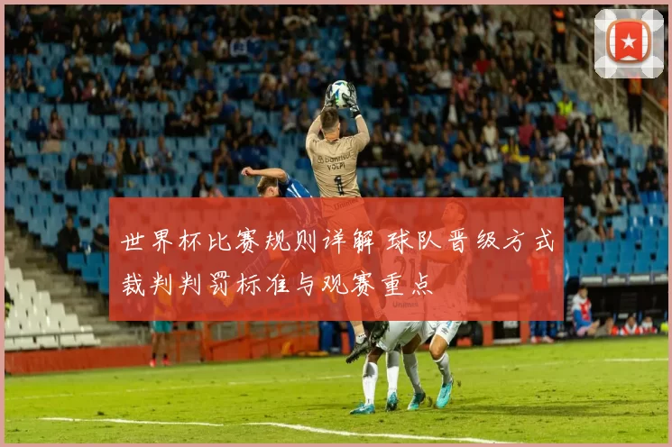 世界杯比赛规则详解 球队晋级方式裁判判罚标准与观赛重点
