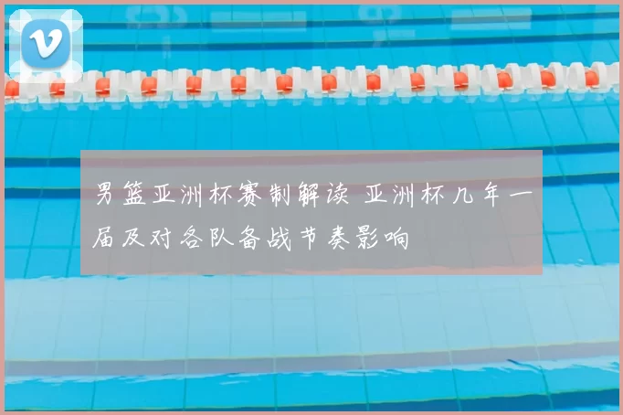 男篮亚洲杯赛制解读 亚洲杯几年一届及对各队备战节奏影响