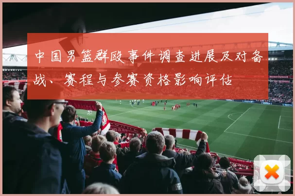 中国男篮群殴事件调查进展及对备战、赛程与参赛资格影响评估