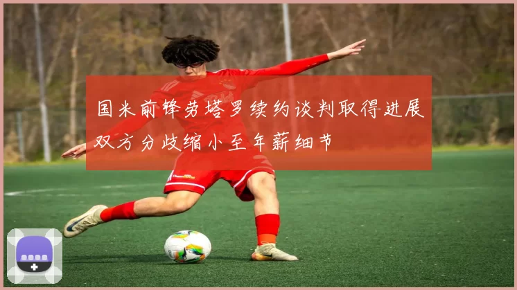 国米前锋劳塔罗续约谈判取得进展双方分歧缩小至年薪细节