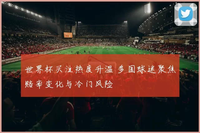 世界杯买注热度升温 多国球迷聚焦赔率变化与冷门风险