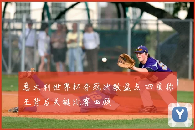 意大利世界杯夺冠次数盘点 四度称王背后关键比赛回顾