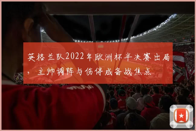 英格兰队2022年欧洲杯半决赛出局，主帅调阵与伤停成备战焦点