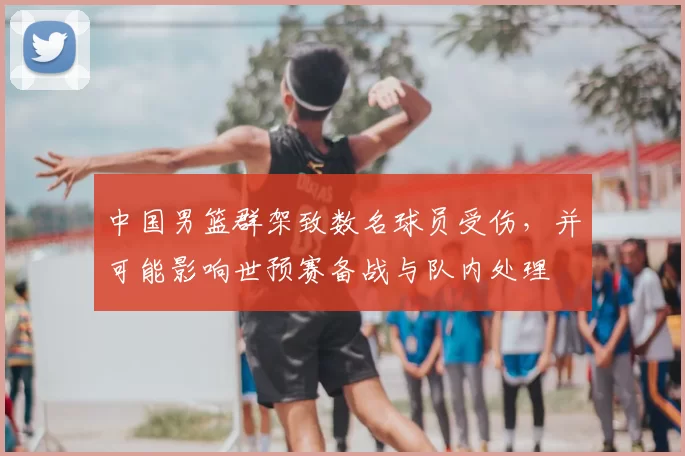 中国男篮群架致数名球员受伤，并可能影响世预赛备战与队内处理