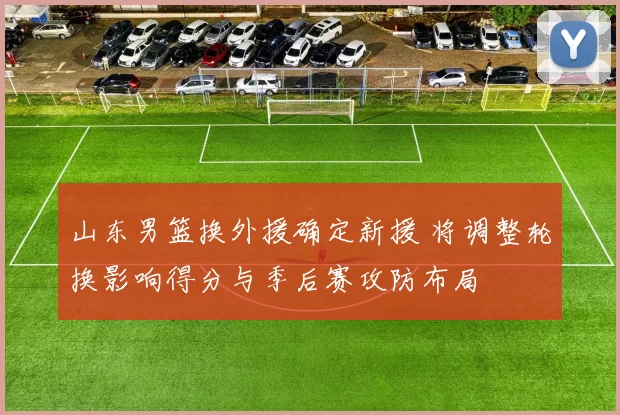 山东男篮换外援确定新援 将调整轮换影响得分与季后赛攻防布局