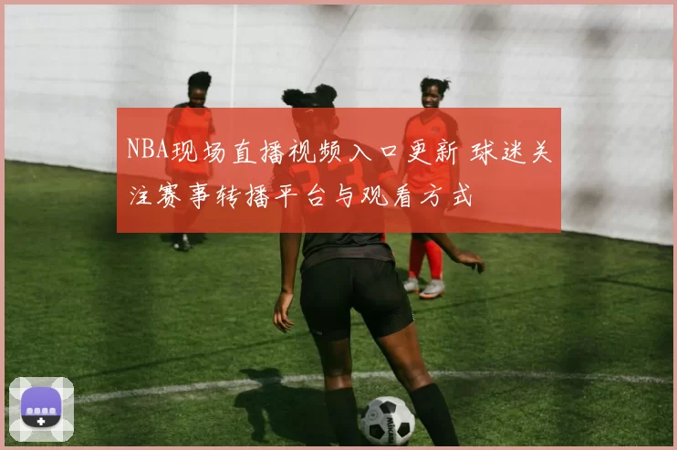 NBA现场直播视频入口更新 球迷关注赛事转播平台与观看方式