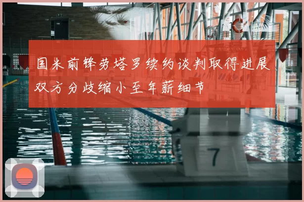国米前锋劳塔罗续约谈判取得进展双方分歧缩小至年薪细节