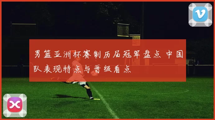 男篮亚洲杯赛制历届冠军盘点 中国队表现特点与晋级看点