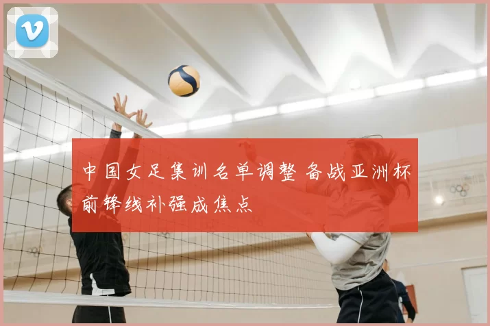 中国女足集训名单调整 备战亚洲杯前锋线补强成焦点