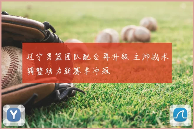辽宁男篮团队配合再升级 主帅战术调整助力新赛季冲冠
