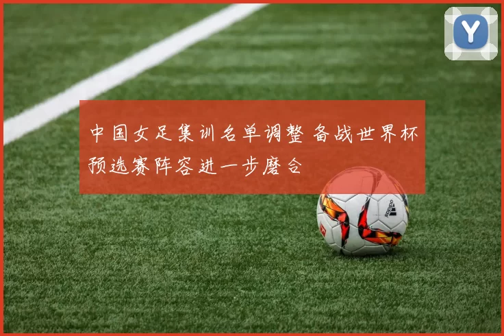 中国女足集训名单调整 备战世界杯预选赛阵容进一步磨合