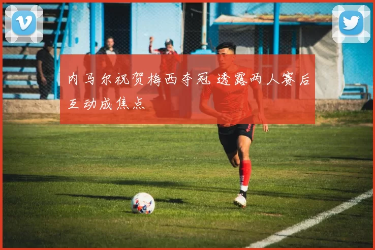 内马尔祝贺梅西夺冠 透露两人赛后互动成焦点