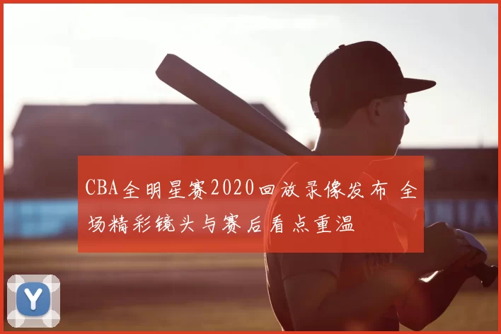 CBA全明星赛2020回放录像发布 全场精彩镜头与赛后看点重温
