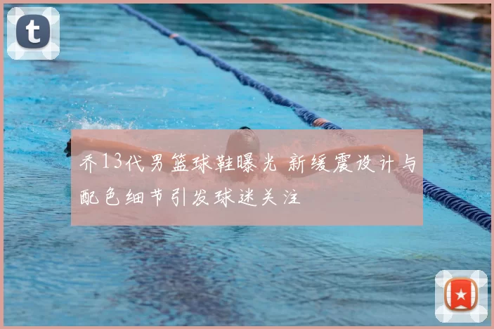 乔13代男篮球鞋曝光 新缓震设计与配色细节引发球迷关注